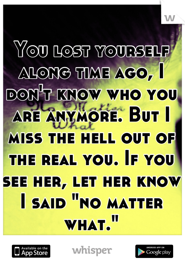 You lost yourself along time ago, I don't know who you are anymore. But I miss the hell out of the real you. If you see her, let her know I said "no matter what."