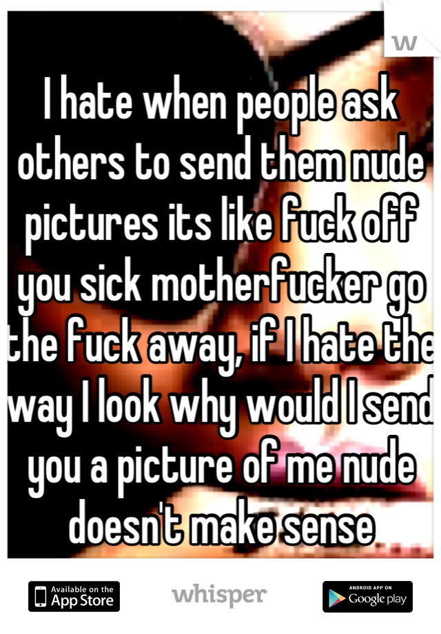 I hate when people ask others to send them nude pictures its like fuck off you sick motherfucker go the fuck away, if I hate the way I look why would I send you a picture of me nude doesn't make sense