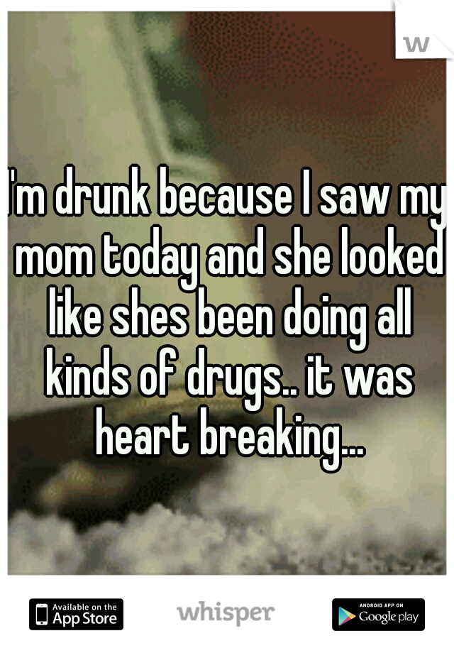 I'm drunk because I saw my mom today and she looked like shes been doing all kinds of drugs.. it was heart breaking...