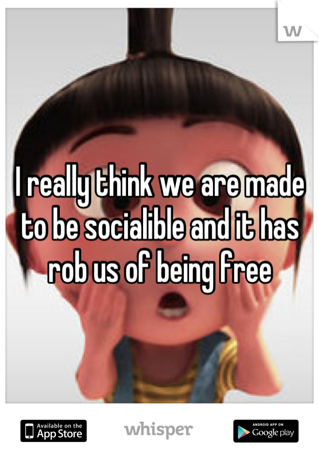 I really think we are made to be socialible and it has rob us of being free