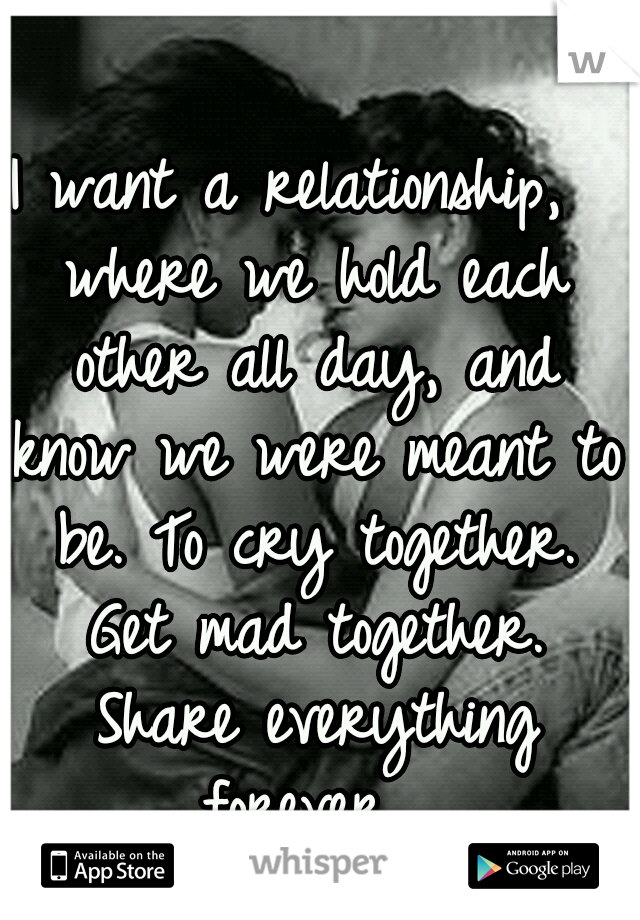 I want a relationship,  where we hold each other all day, and know we were meant to be. To cry together. Get mad together. Share everything forever...
