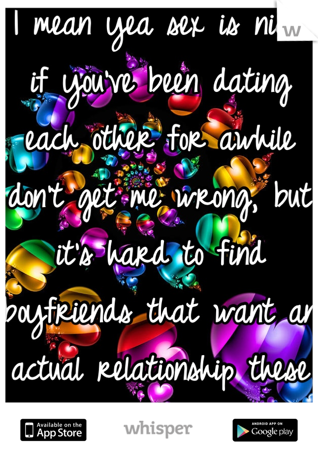 I mean yea sex is nice, if you've been dating each other for awhile don't get me wrong, but it's hard to find boyfriends that want an actual relationship these days