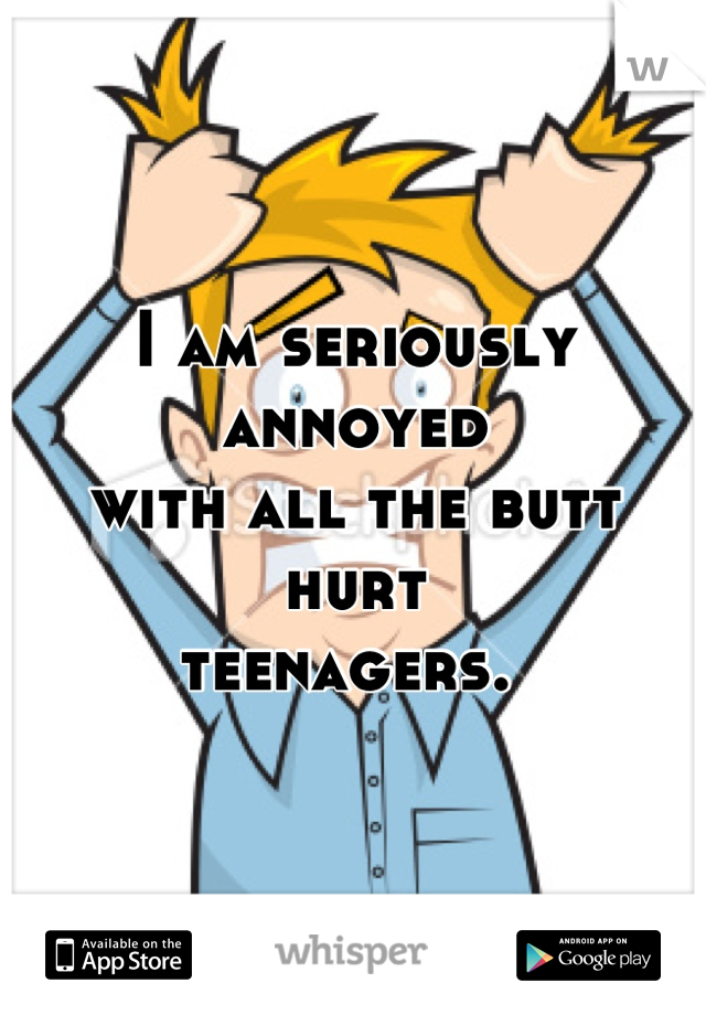 I am seriously annoyed 
with all the butt hurt 
teenagers. 