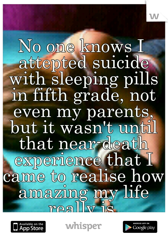 No one knows I attepted suicide with sleeping pills in fifth grade, not even my parents, but it wasn't until that near-death experience that I came to realise how amazing my life really is.