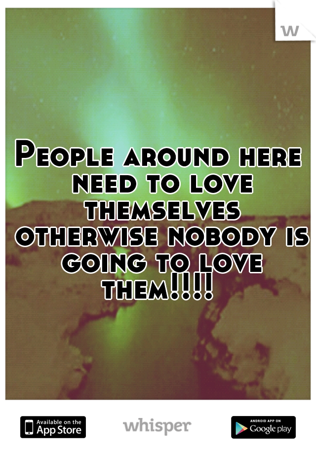 People around here need to love themselves otherwise nobody is going to love them!!!! 