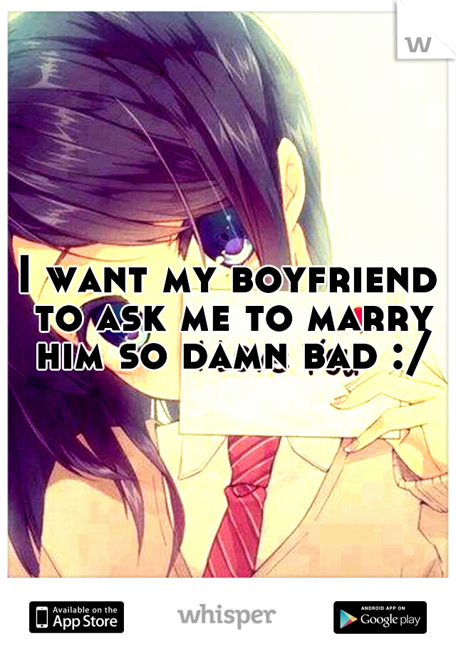 I want my boyfriend to ask me to marry him so damn bad :/
