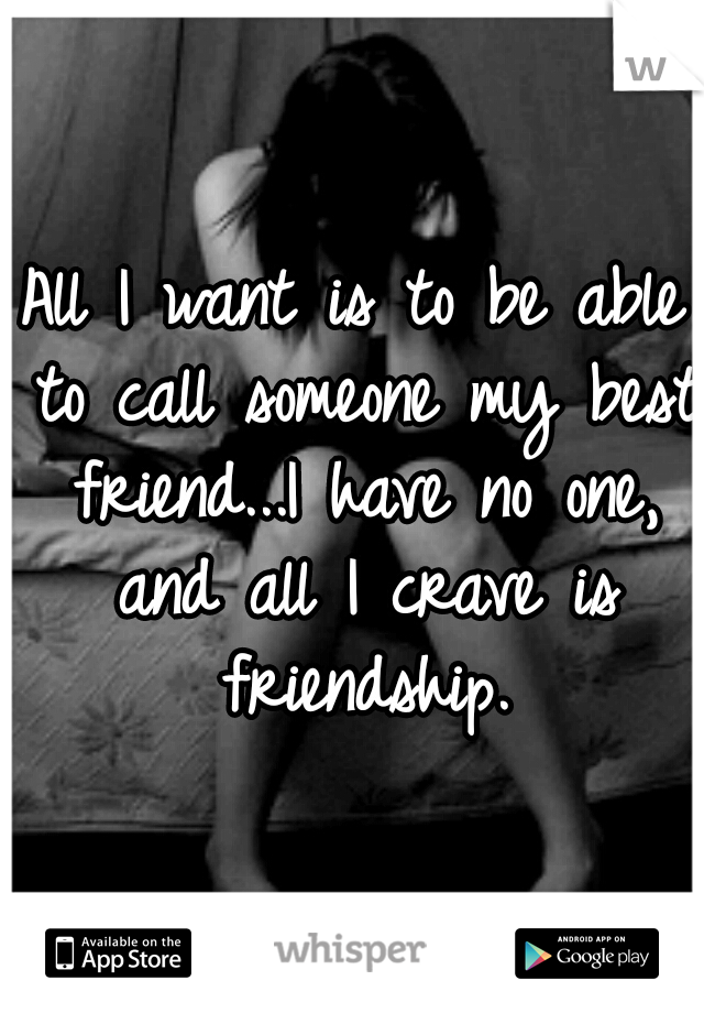 All I want is to be able to call someone my best friend...I have no one, and all I crave is friendship.