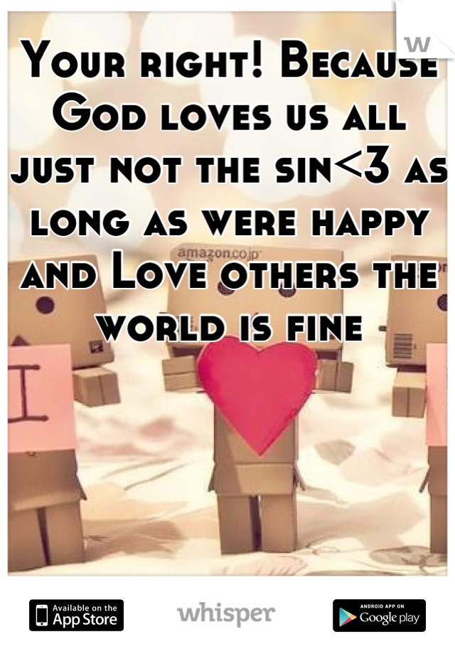 Your right! Because God loves us all just not the sin<3 as long as were happy and Love others the world is fine