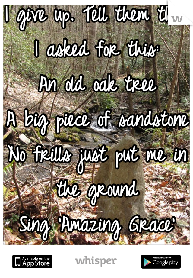 I give up. Tell them that I asked for this:
An old oak tree
A big piece of sandstone
No frills just put me in the ground
Sing 'Amazing Grace'
Go away & let me R.I.P.
