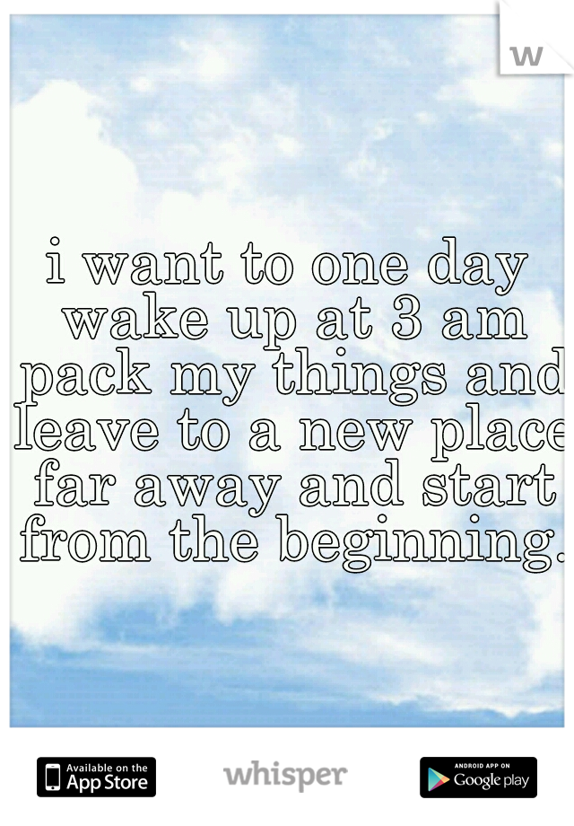i want to one day wake up at 3 am pack my things and leave to a new place far away and start from the beginning. 