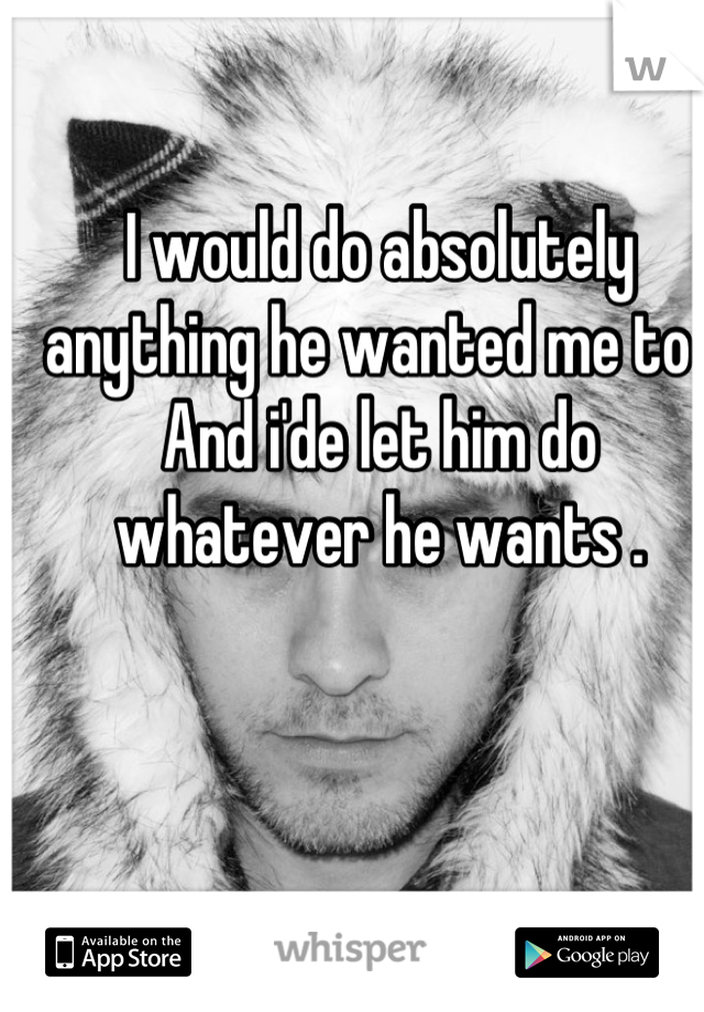 I would do absolutely anything he wanted me to .
And i'de let him do whatever he wants .