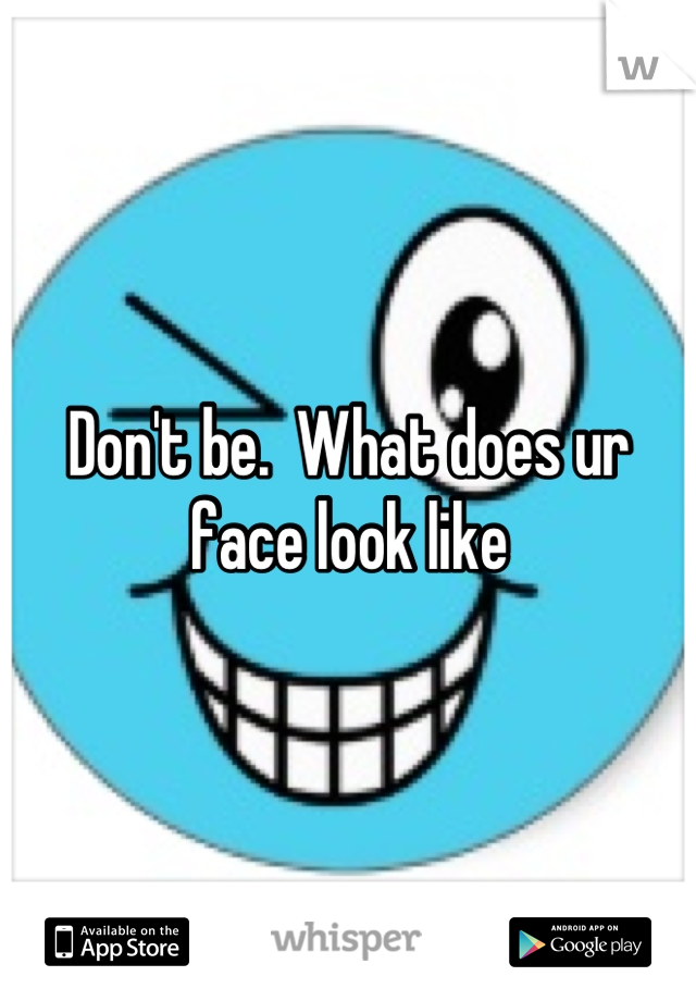Don't be.  What does ur face look like