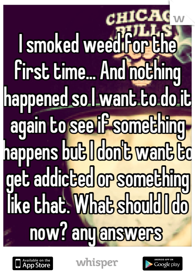 I smoked weed for the first time... And nothing happened so I want to do it again to see if something happens but I don't want to get addicted or something like that. What should I do now? any answers 