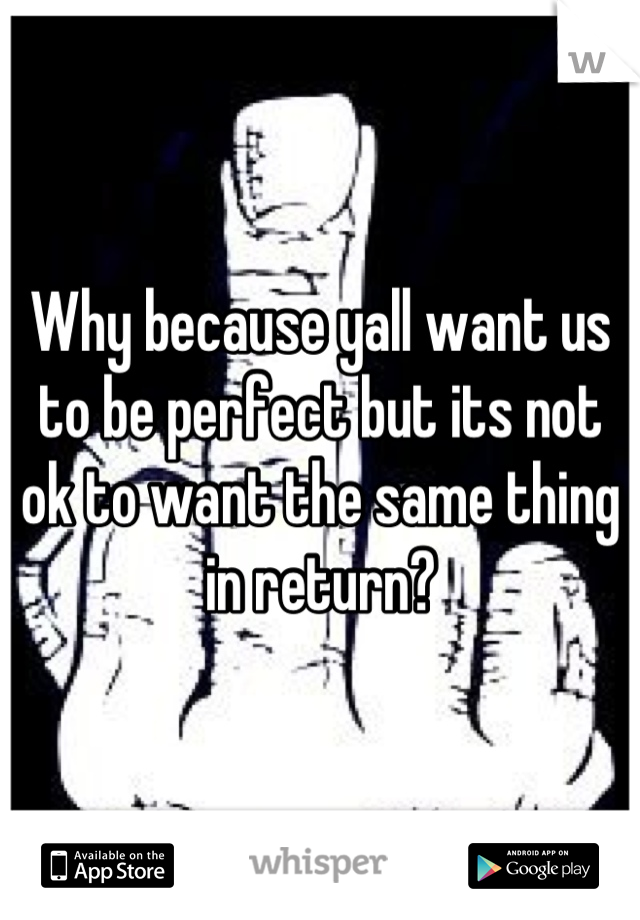 Why because yall want us to be perfect but its not ok to want the same thing in return?