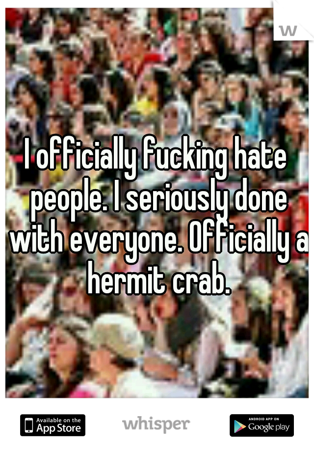 I officially fucking hate people. I seriously done with everyone. Officially a hermit crab.