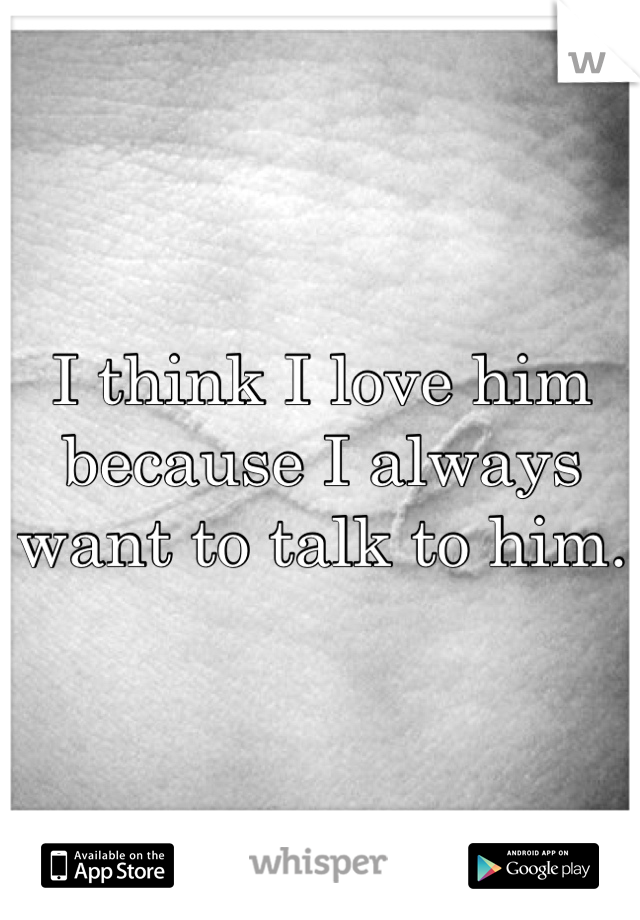 I think I love him because I always want to talk to him.