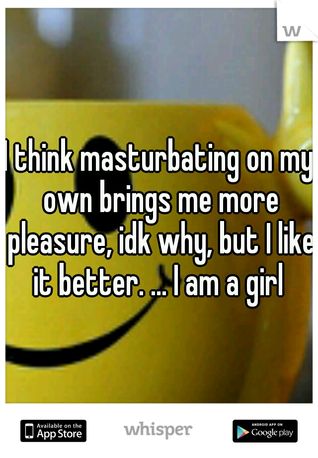 I think masturbating on my own brings me more pleasure, idk why, but I like it better. ... I am a girl 
