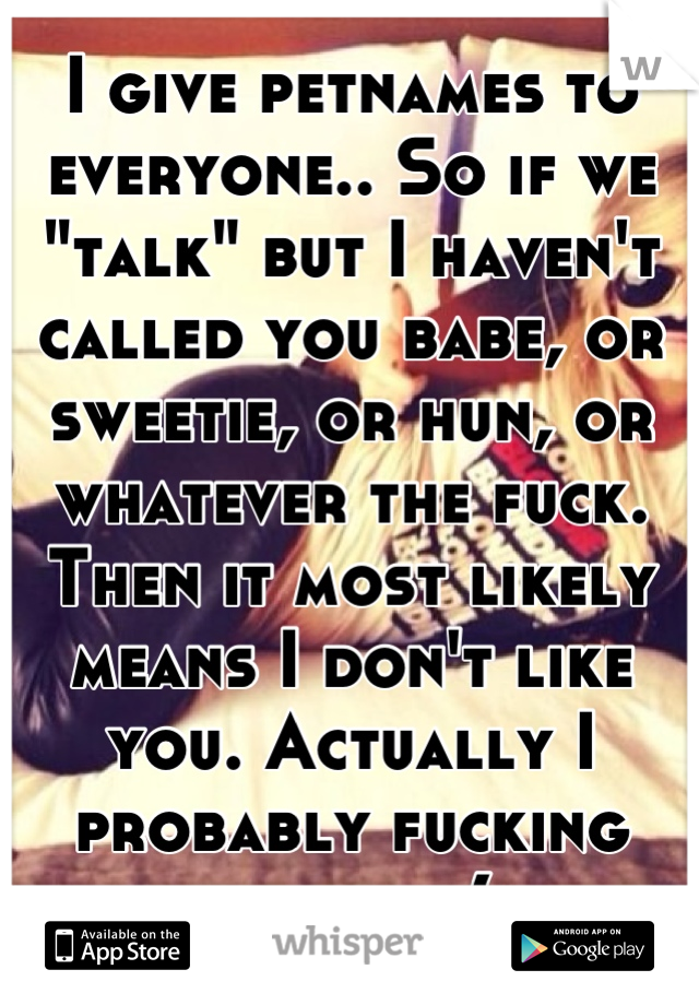 I give petnames to everyone.. So if we "talk" but I haven't called you babe, or sweetie, or hun, or whatever the fuck. Then it most likely means I don't like you. Actually I probably fucking hate you(: