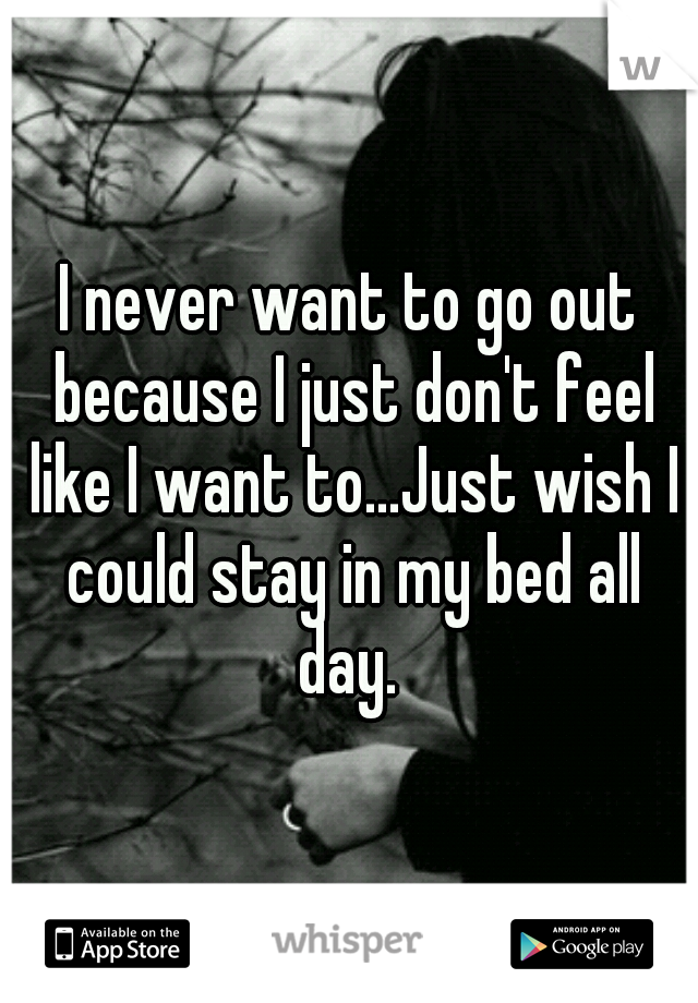 I never want to go out because I just don't feel like I want to...Just wish I could stay in my bed all day. 