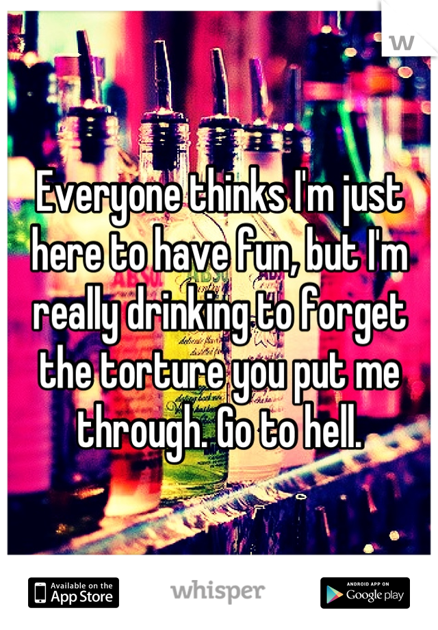 Everyone thinks I'm just here to have fun, but I'm really drinking to forget the torture you put me through. Go to hell.