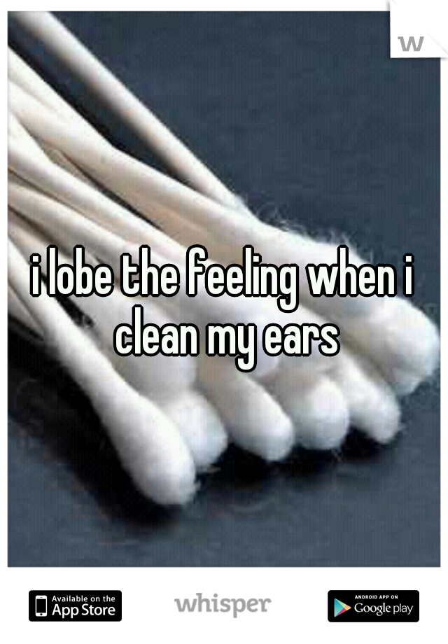 i lobe the feeling when i clean my ears
