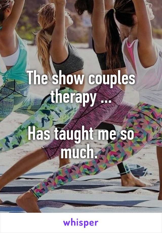 The show couples therapy ...

Has taught me so much. 