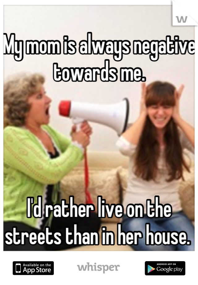 My mom is always negative towards me. 




I'd rather live on the streets than in her house. 