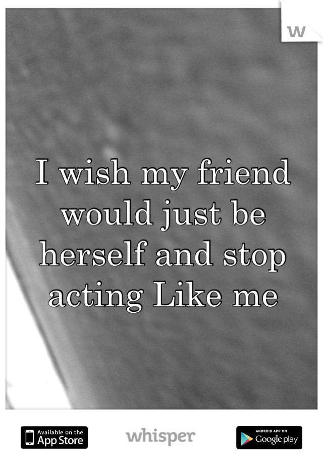 I wish my friend would just be herself and stop acting Like me