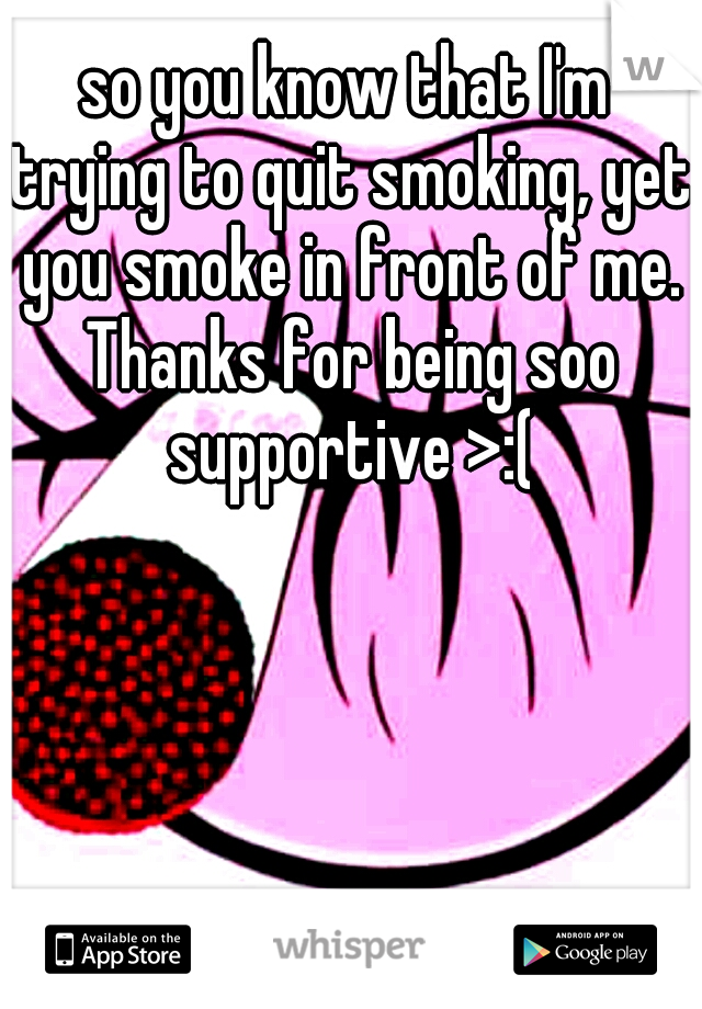 so you know that I'm trying to quit smoking, yet you smoke in front of me. Thanks for being soo supportive >:(