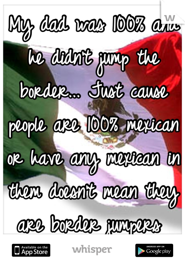 My dad was 100% and he didn't jump the border... Just cause people are 100% mexican or have any mexican in them doesn't mean they are border jumpers 