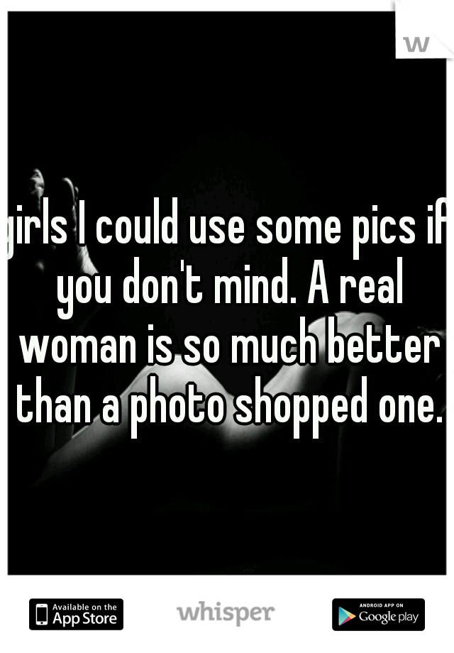 girls I could use some pics if you don't mind. A real woman is so much better than a photo shopped one.