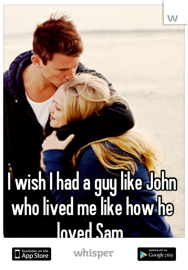 I wish I had a guy like John who lived me like how he loved Sam 