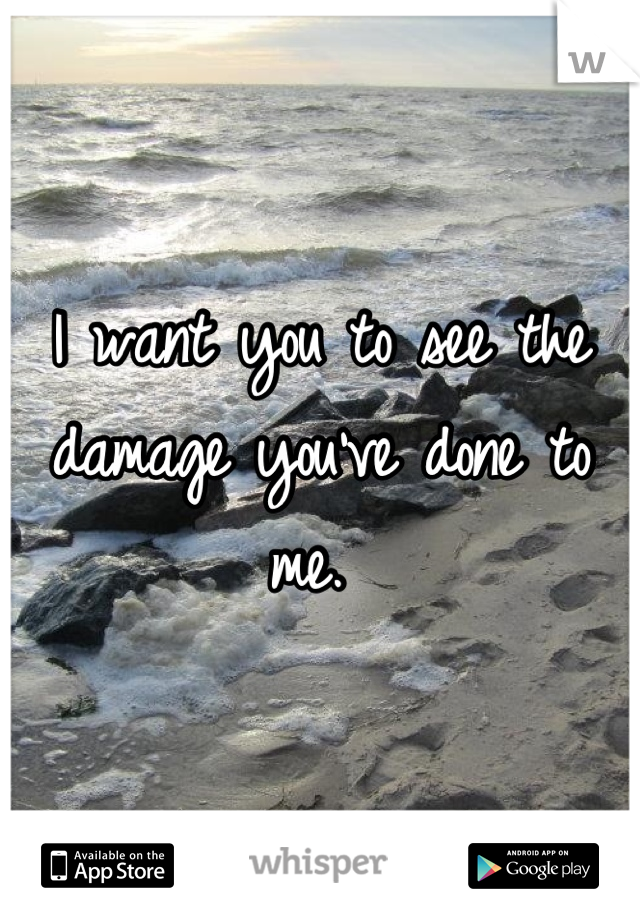 I want you to see the damage you've done to me. 
