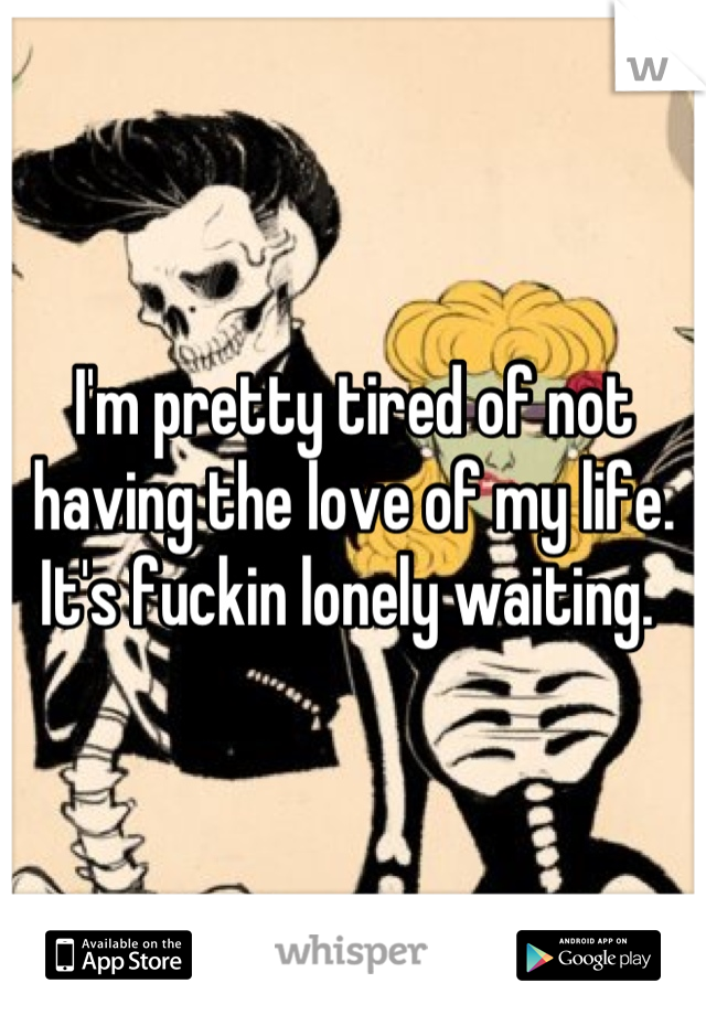 I'm pretty tired of not having the love of my life. It's fuckin lonely waiting. 