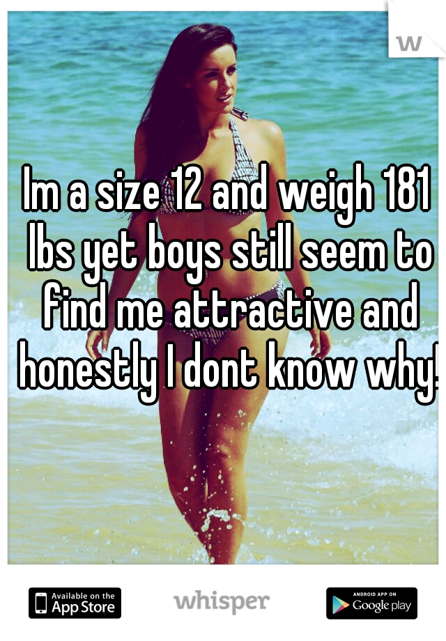 Im a size 12 and weigh 181 lbs yet boys still seem to find me attractive and honestly I dont know why!