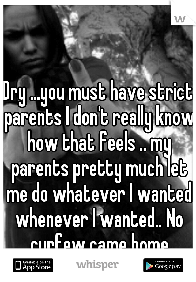 Dry ...you must have strict parents I don't really know how that feels .. my parents pretty much let me do whatever I wanted whenever I wanted.. No curfew came home whenever I pleased