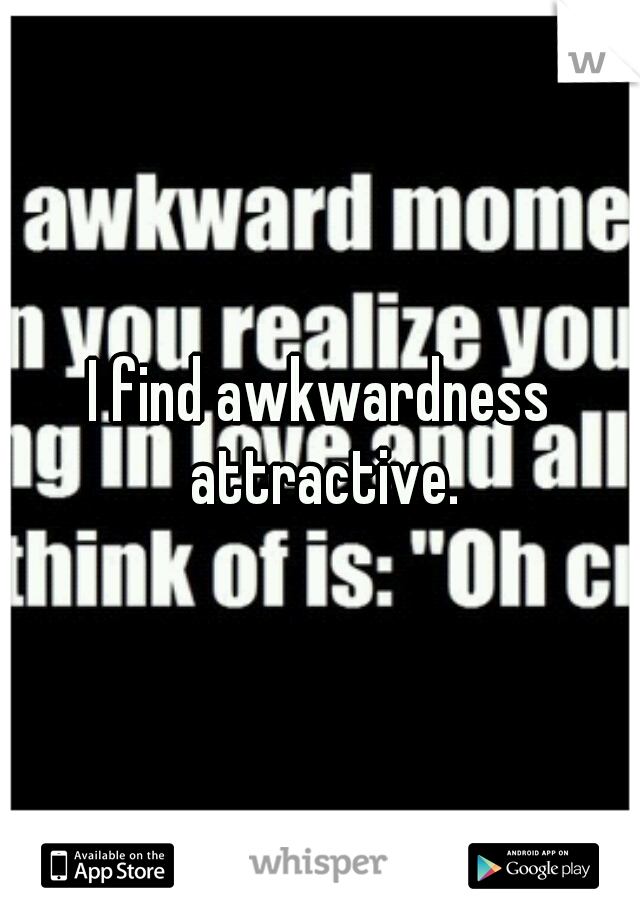 I find awkwardness attractive.