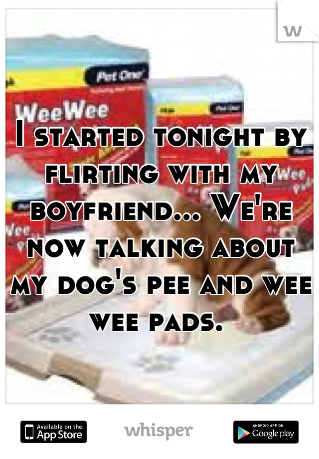 I started tonight by flirting with my boyfriend... We're now talking about my dog's pee and wee wee pads. 