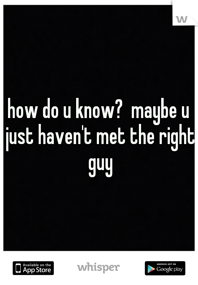 how do u know?  maybe u just haven't met the right guy