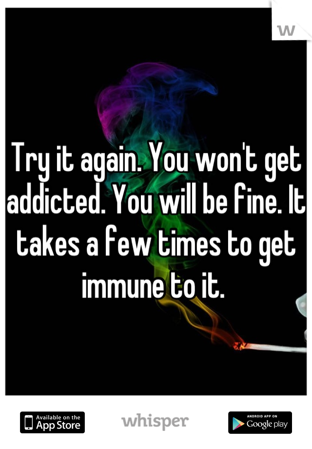 Try it again. You won't get addicted. You will be fine. It takes a few times to get immune to it. 