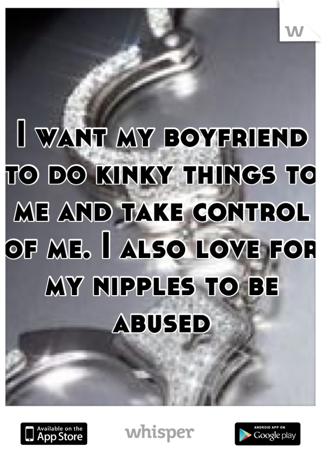 I want my boyfriend to do kinky things to me and take control of me. I also love for my nipples to be abused