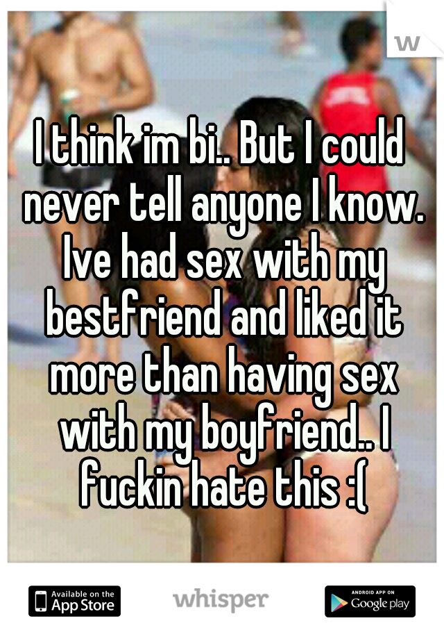 I think im bi.. But I could never tell anyone I know. Ive had sex with my bestfriend and liked it more than having sex with my boyfriend.. I fuckin hate this :(