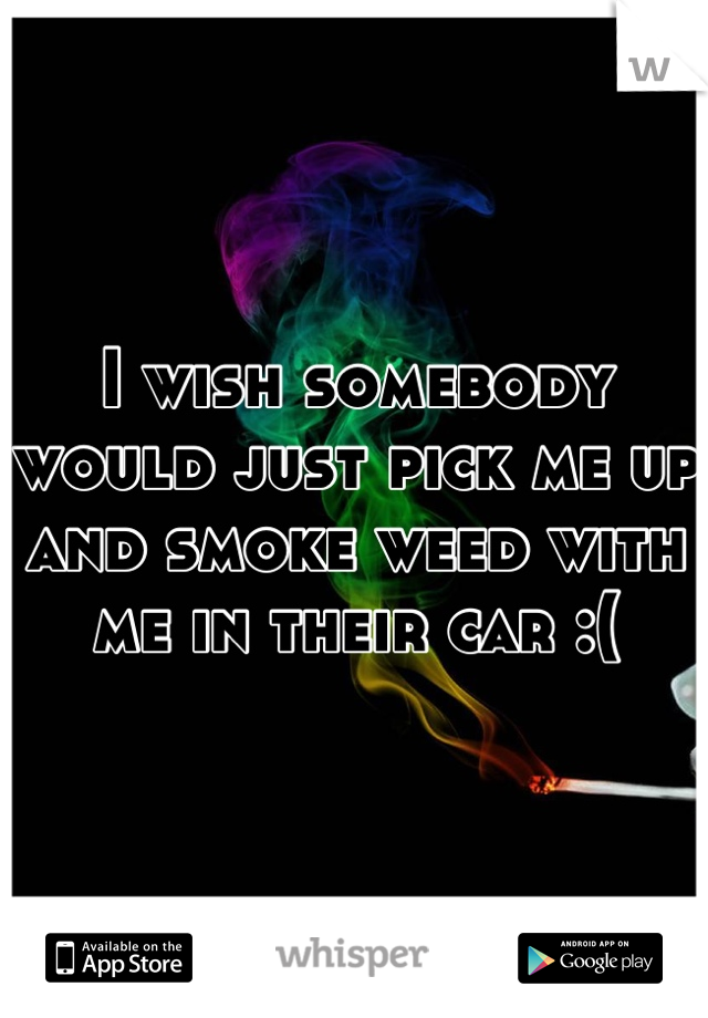 I wish somebody would just pick me up and smoke weed with me in their car :(
