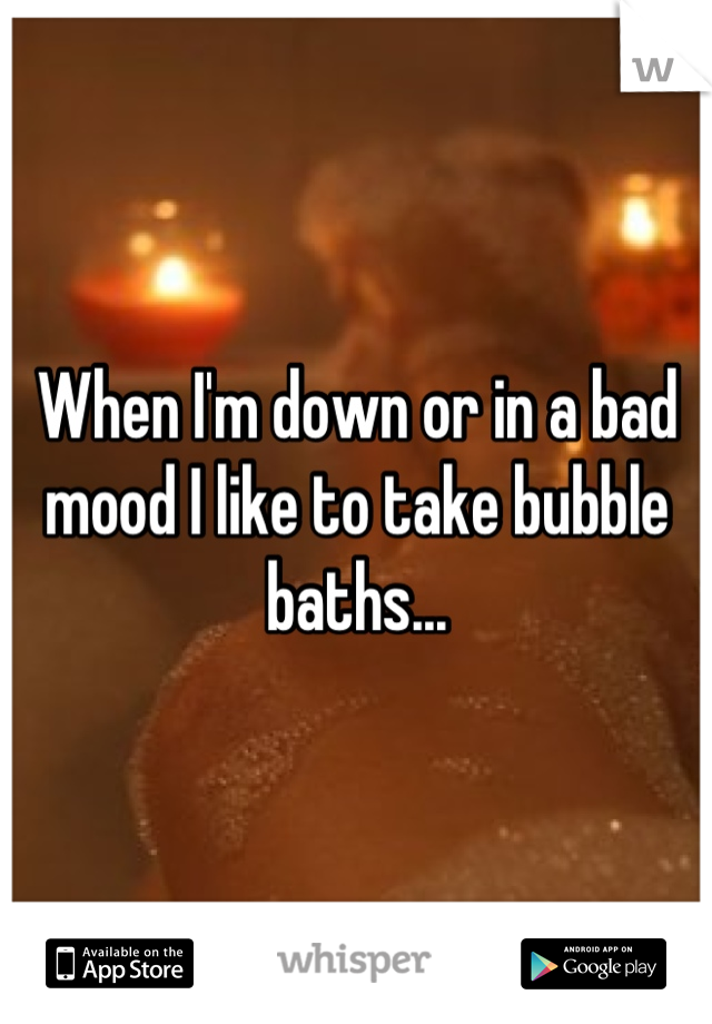 When I'm down or in a bad mood I like to take bubble baths...