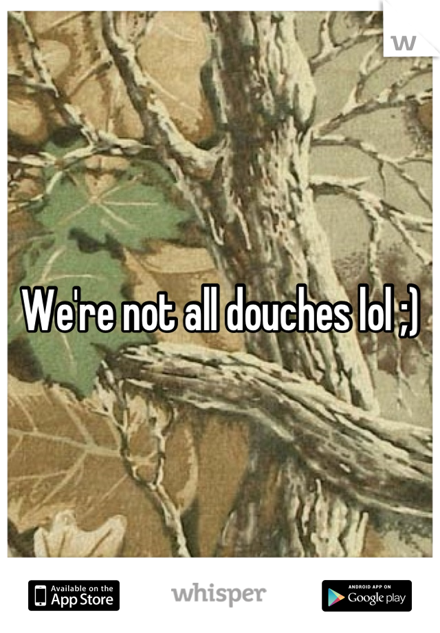 We're not all douches lol ;)