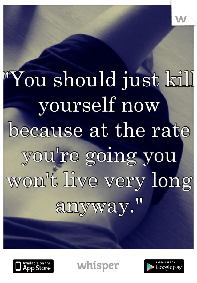 "You should just kill yourself now because at the rate you're going you won't live very long anyway."