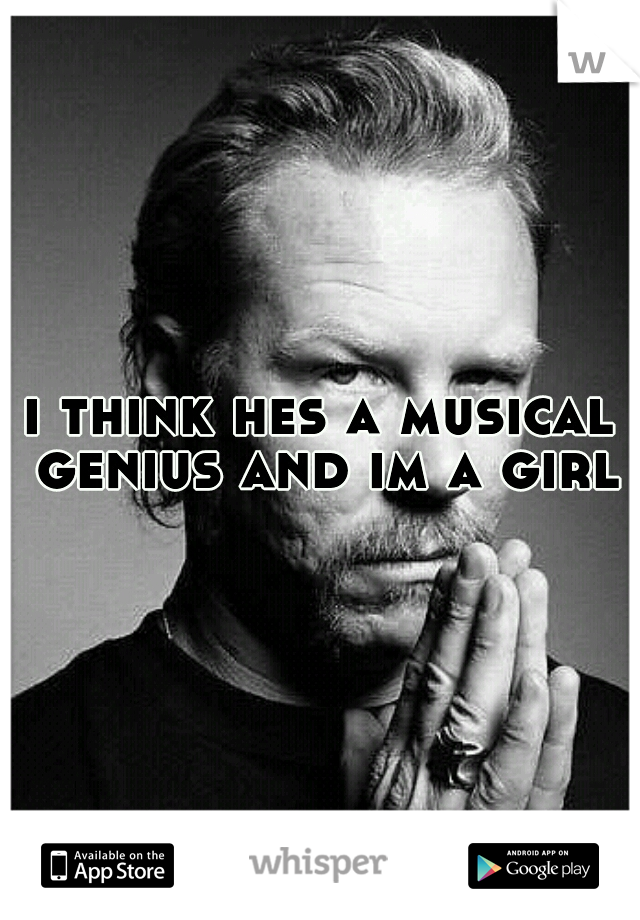 i think hes a musical genius and im a girl
