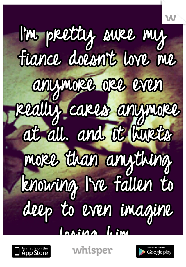 I'm pretty sure my fiance doesn't love me anymore ore even really cares anymore at all. and it hurts more than anything knowing I've fallen to deep to even imagine losing him.