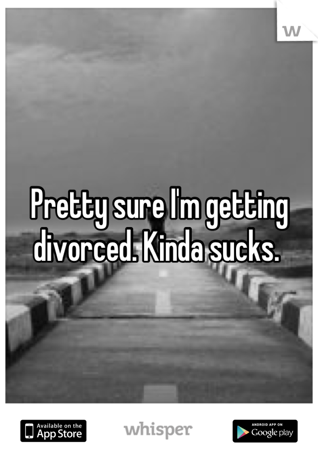 Pretty sure I'm getting divorced. Kinda sucks. 