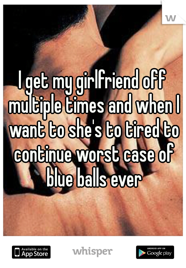 I get my girlfriend off multiple times and when I want to she's to tired to continue worst case of blue balls ever